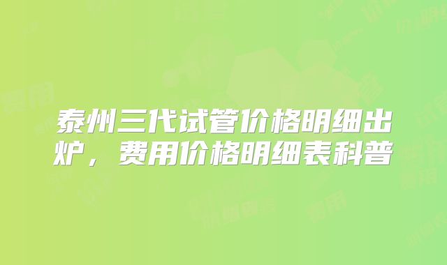 泰州三代试管价格明细出炉，费用价格明细表科普