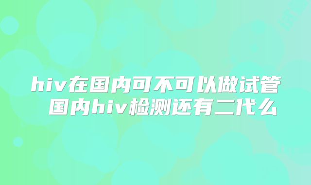 hiv在国内可不可以做试管 国内hiv检测还有二代么