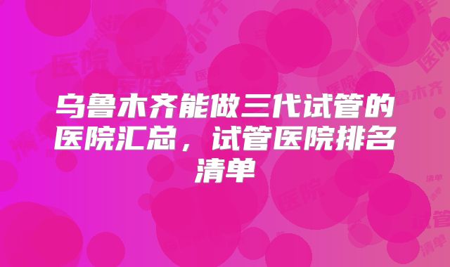 乌鲁木齐能做三代试管的医院汇总，试管医院排名清单
