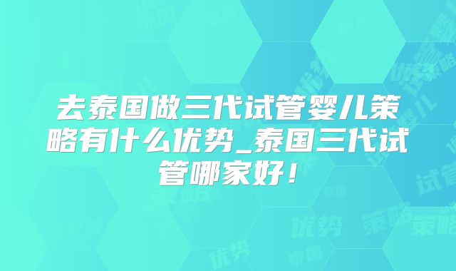 去泰国做三代试管婴儿策略有什么优势_泰国三代试管哪家好！