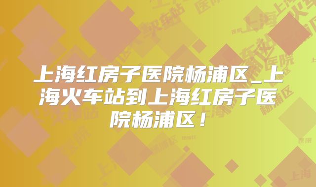 上海红房子医院杨浦区_上海火车站到上海红房子医院杨浦区！
