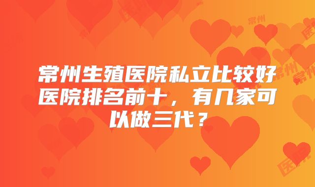 常州生殖医院私立比较好医院排名前十，有几家可以做三代？