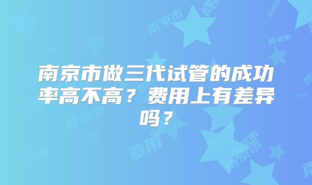 南京市做三代试管的成功率高不高？费用上有差异吗？