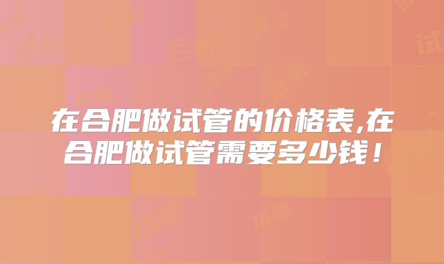 在合肥做试管的价格表,在合肥做试管需要多少钱！