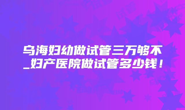 乌海妇幼做试管三万够不_妇产医院做试管多少钱！