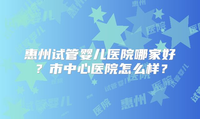 惠州试管婴儿医院哪家好？市中心医院怎么样？