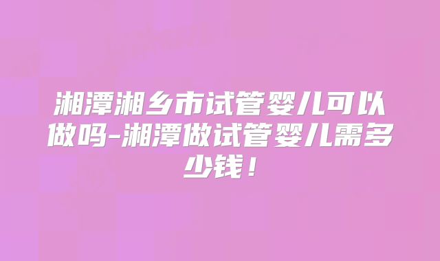湘潭湘乡市试管婴儿可以做吗-湘潭做试管婴儿需多少钱!
