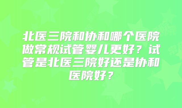 北医三院和协和哪个医院做常规试管婴儿更好？试管是北医三院好还是协和医院好？