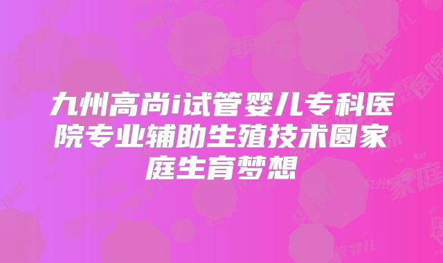 九州高尚i试管婴儿专科医院专业辅助生殖技术圆家庭生育梦想