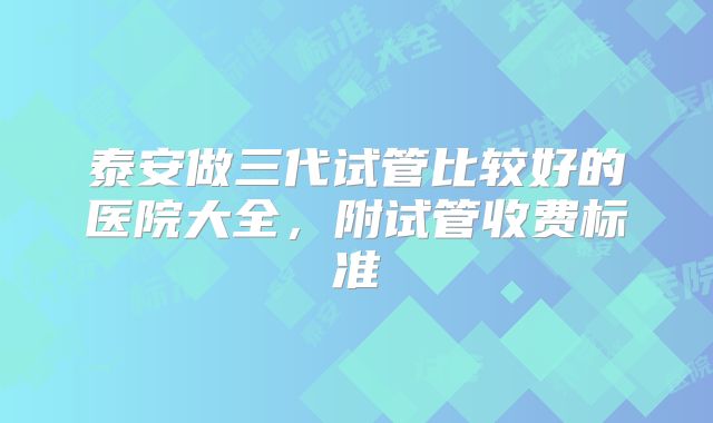 泰安做三代试管比较好的医院大全，附试管收费标准