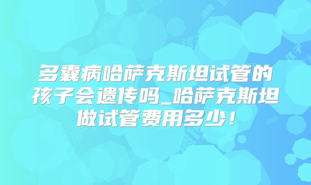 多囊病哈萨克斯坦试管的孩子会遗传吗_哈萨克斯坦做试管费用多少!