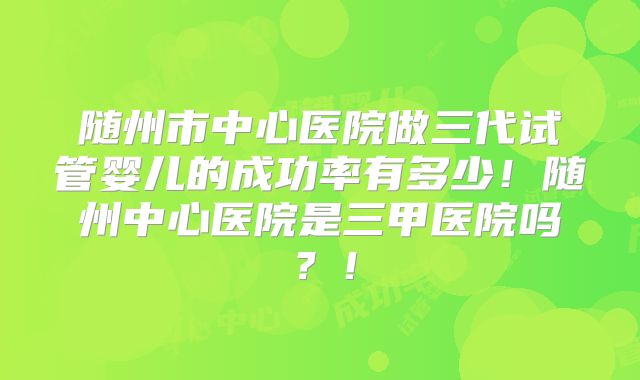 随州市中心医院做三代试管婴儿的成功率有多少!随州中心医院是三甲医院吗?!