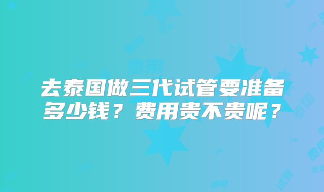 去泰国做三代试管要准备多少钱？费用贵不贵呢？