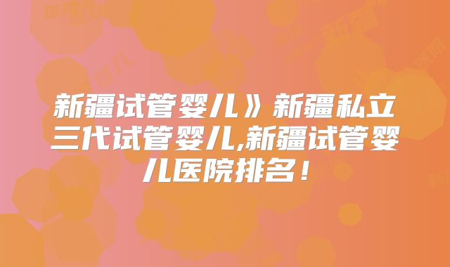 新疆试管婴儿》新疆私立三代试管婴儿,新疆试管婴儿医院排名！