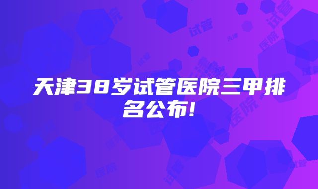 天津38岁试管医院三甲排名公布!