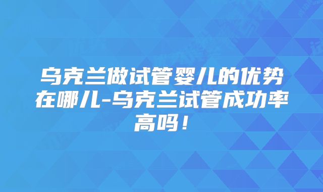 乌克兰做试管婴儿的优势在哪儿-乌克兰试管成功率高吗!