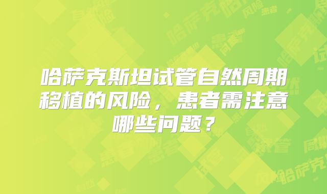 哈萨克斯坦试管自然周期移植的风险，患者需注意哪些问题？