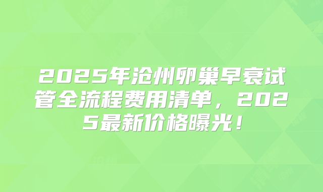 2025年沧州卵巢早衰试管全流程费用清单，2025最新价格曝光！