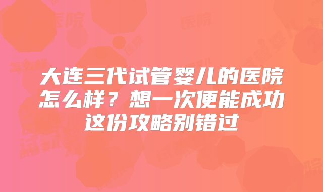 大连三代试管婴儿的医院怎么样?想一次便能成功这份攻略别错过