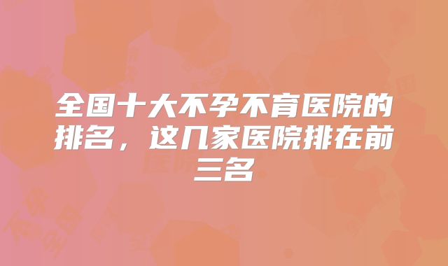 全国十大不孕不育医院的排名，这几家医院排在前三名