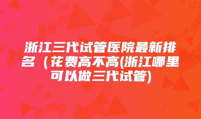 浙江三代试管医院最新排名（花费高不高(浙江哪里可以做三代试管)