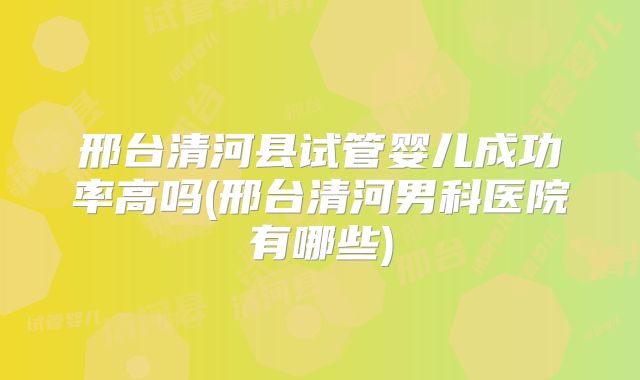 邢台清河县试管婴儿成功率高吗(邢台清河男科医院有哪些)