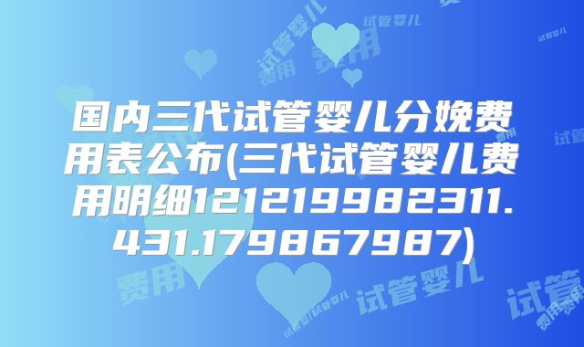 国内三代试管婴儿分娩费用表公布(三代试管婴儿费用明细121219982311.431.179867987)