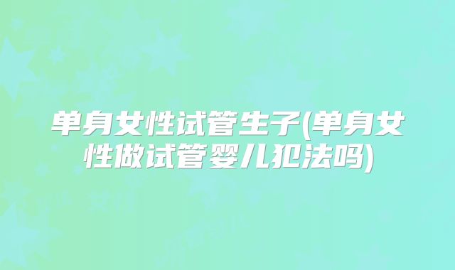 单身女性试管生子(单身女性做试管婴儿犯法吗)