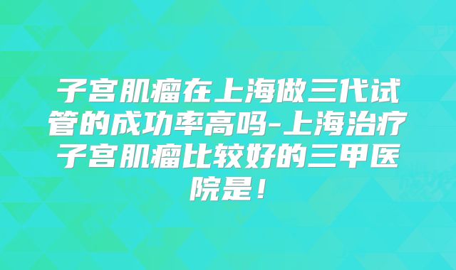 子宫肌瘤在上海做三代试管的成功率高吗-上海治疗子宫肌瘤比较好的三甲医院是！