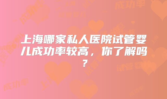 上海哪家私人医院试管婴儿成功率较高，你了解吗？