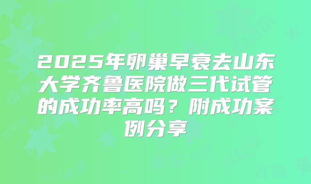 2025年卵巢早衰去山东大学齐鲁医院做三代试管的成功率高吗？附成功案例分享