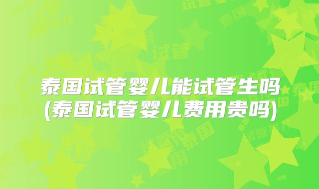 泰国试管婴儿能试管生吗(泰国试管婴儿费用贵吗)