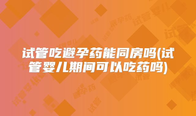 试管吃避孕药能同房吗(试管婴儿期间可以吃药吗)