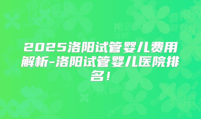 2025洛阳试管婴儿费用解析-洛阳试管婴儿医院排名！