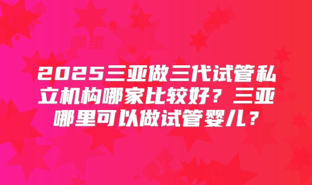 2025三亚做三代试管私立机构哪家比较好？三亚哪里可以做试管婴儿？