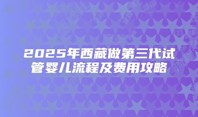 2025年西藏做第三代试管婴儿流程及费用攻略