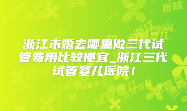 浙江未婚去哪里做三代试管费用比较便宜_浙江三代试管婴儿医院!