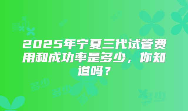 2025年宁夏三代试管费用和成功率是多少,你知道吗?