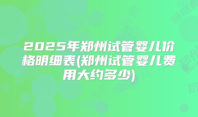 2025年郑州试管婴儿价格明细表(郑州试管婴儿费用大约多少)