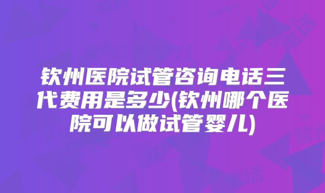 钦州医院试管咨询电话三代费用是多少(钦州哪个医院可以做试管婴儿)