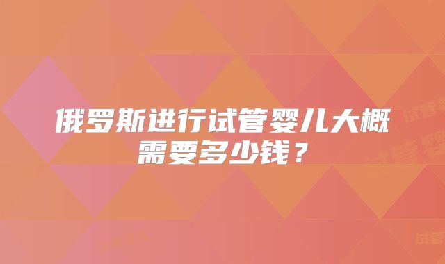 俄罗斯进行试管婴儿大概需要多少钱？