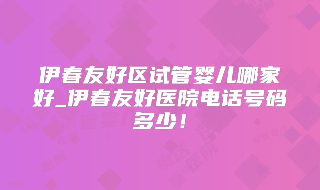 伊春友好区试管婴儿哪家好_伊春友好医院电话号码多少！