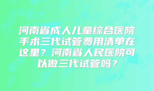 河南省成人儿童综合医院手术三代试管费用清单在这里？河南省人民医院可以做三代试管吗？