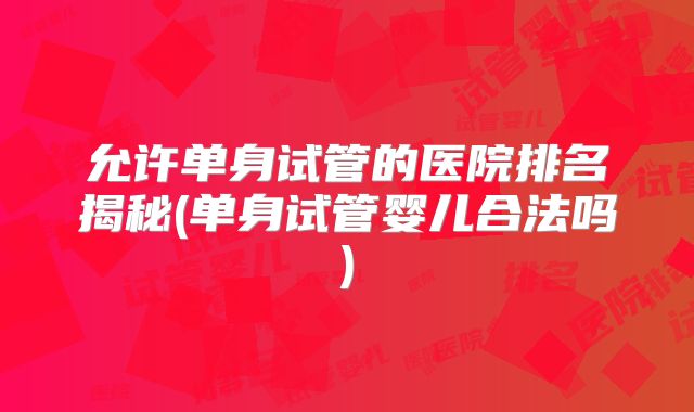 允许单身试管的医院排名揭秘(单身试管婴儿合法吗)