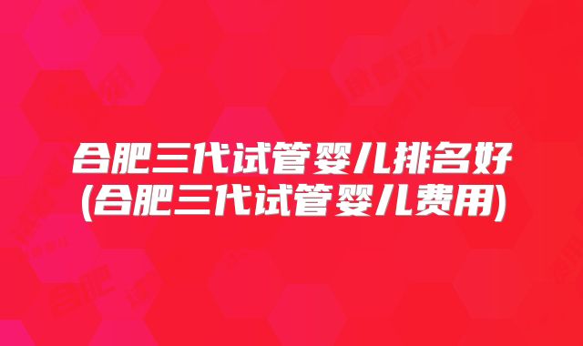 合肥三代试管婴儿排名好(合肥三代试管婴儿费用)