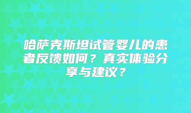 哈萨克斯坦试管婴儿的患者反馈如何？真实体验分享与建议？