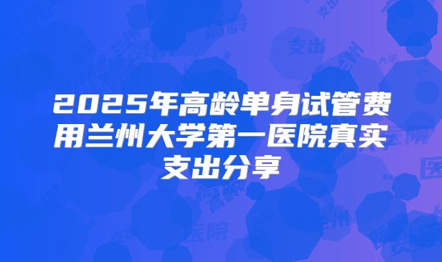 2025年高龄单身试管费用兰州大学第一医院真实支出分享