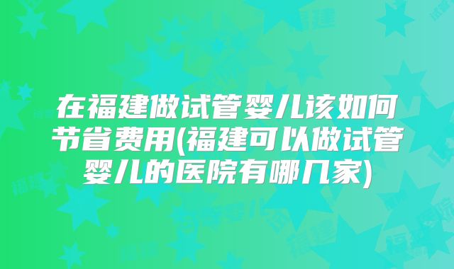 在福建做试管婴儿该如何节省费用(福建可以做试管婴儿的医院有哪几家)