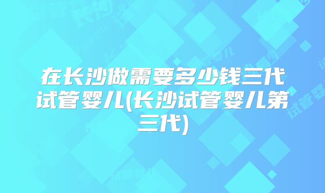 在长沙做需要多少钱三代试管婴儿(长沙试管婴儿第三代)