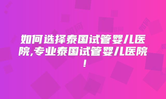 如何选择泰国试管婴儿医院,专业泰国试管婴儿医院！
